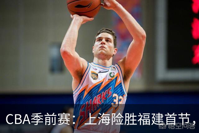 CBA季前赛：上海险胜福建首节，李弘权与杨曦皓共振表现